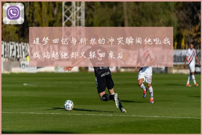追梦回忆与科尔的冲突瞬间他吼我我站起他却又躲回桌后