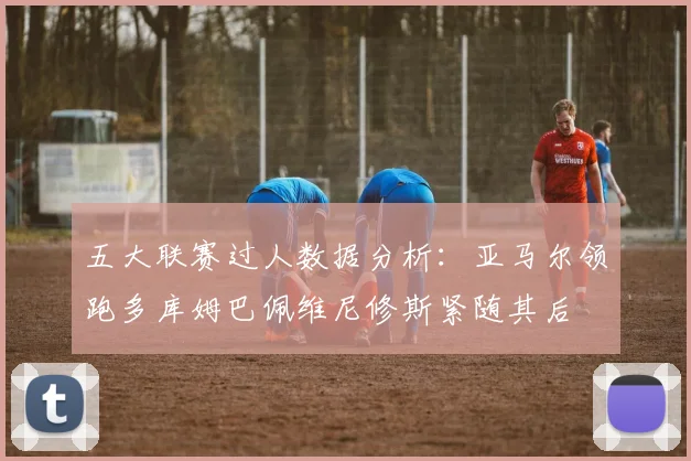 五大联赛过人数据分析：亚马尔领跑多库姆巴佩维尼修斯紧随其后