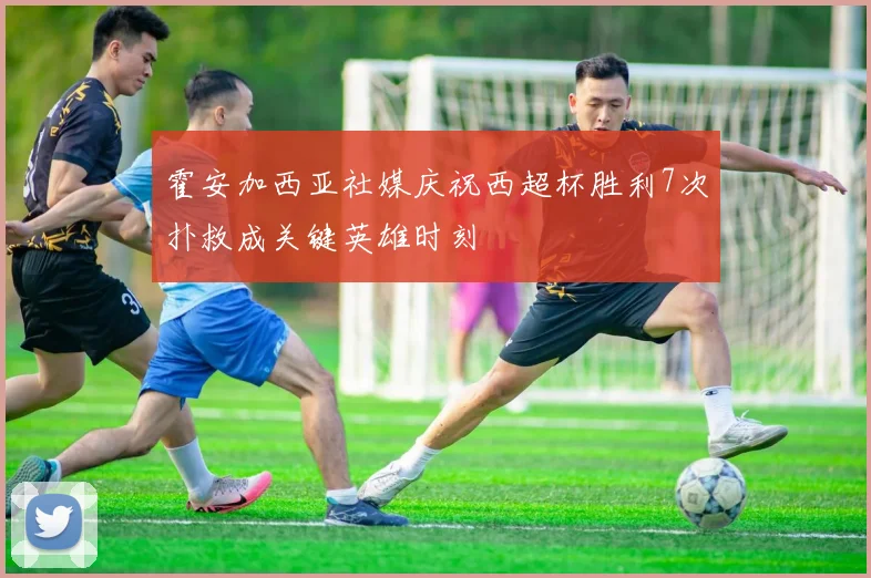 霍安加西亚社媒庆祝西超杯胜利7次扑救成关键英雄时刻