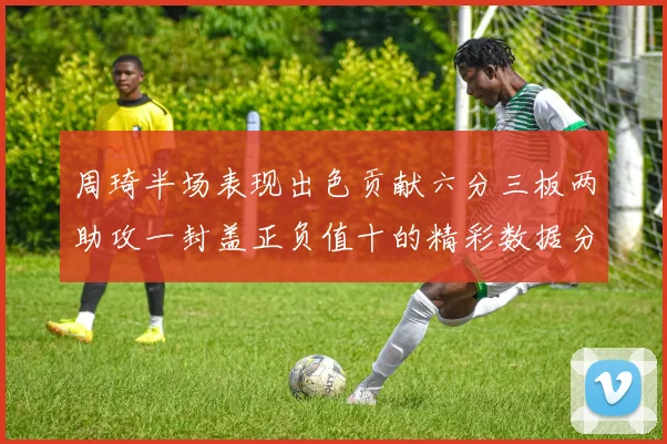 周琦半场表现出色贡献六分三板两助攻一封盖正负值十的精彩数据分析
