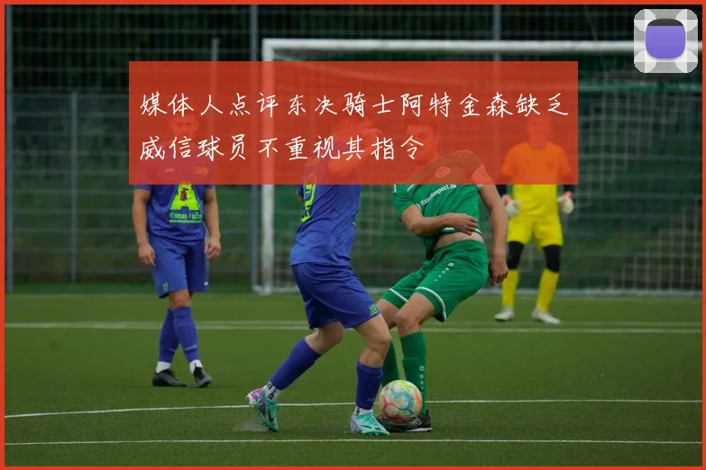 媒体人点评东决骑士阿特金森缺乏威信球员不重视其指令