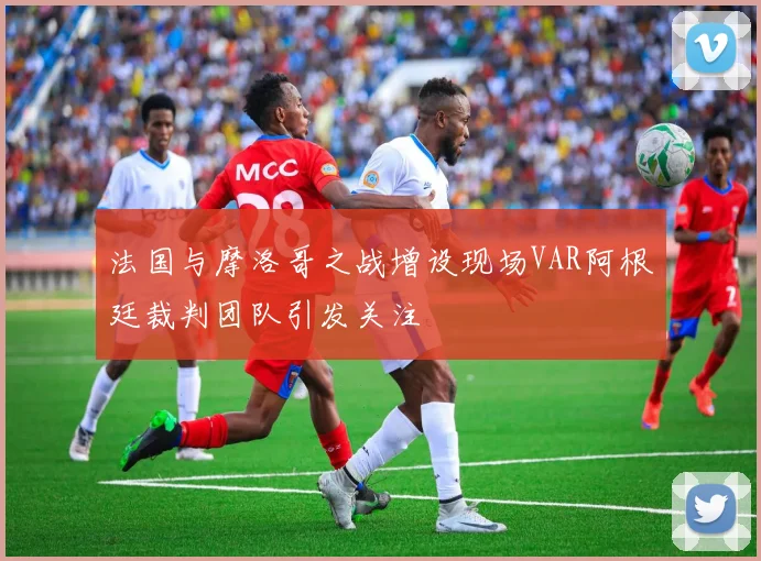 法国与摩洛哥之战增设现场VAR阿根廷裁判团队引发关注