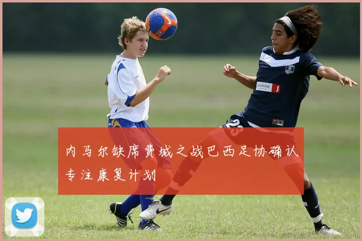 内马尔缺席费城之战巴西足协确认专注康复计划