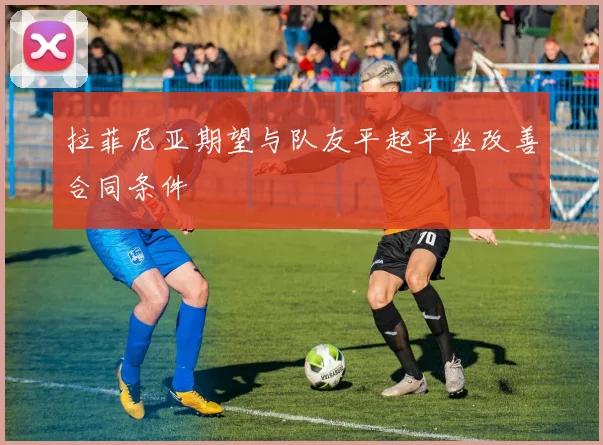 拉菲尼亚期望与队友平起平坐改善合同条件