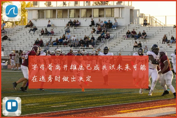 字母哥离开雄鹿已成共识未来可能在选秀时做出决定