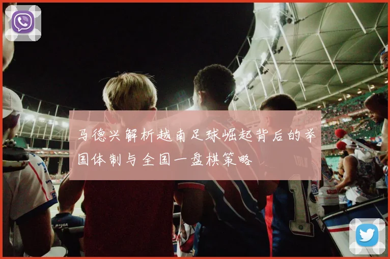 马德兴解析越南足球崛起背后的举国体制与全国一盘棋策略