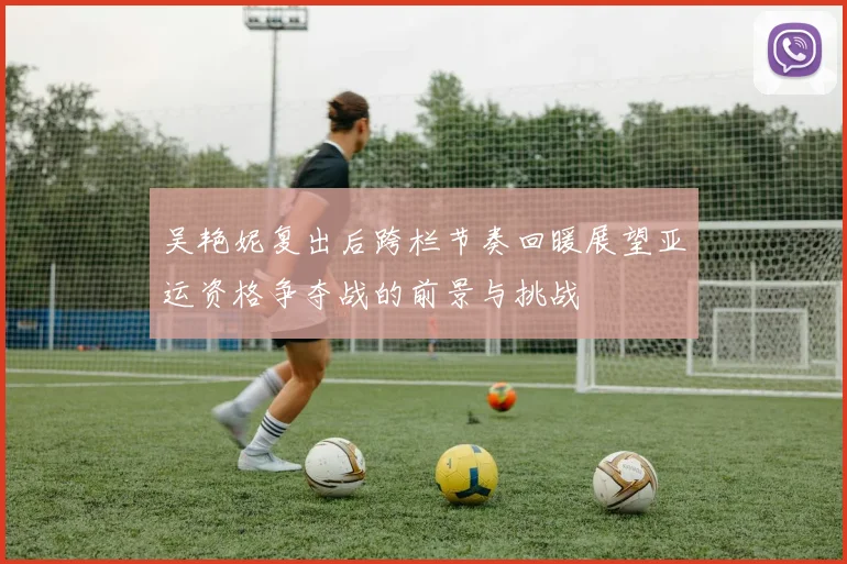 吴艳妮复出后跨栏节奏回暖展望亚运资格争夺战的前景与挑战