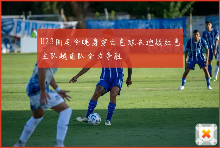 U23国足今晚身穿白色球衣迎战红色主队越南队全力争胜