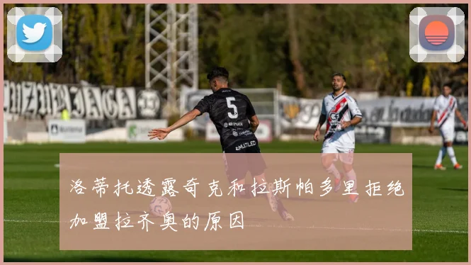 洛蒂托透露奇克和拉斯帕多里拒绝加盟拉齐奥的原因