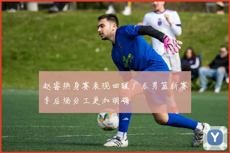 赵睿热身赛表现回暖广东男篮新赛季后场分工更加明确