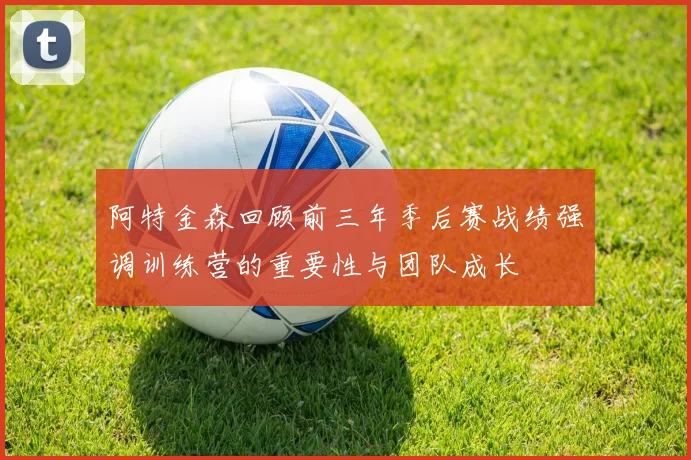 阿特金森回顾前三年季后赛战绩强调训练营的重要性与团队成长