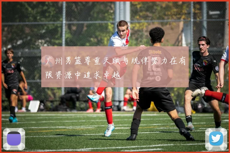 广州男篮尊重天赋与规律努力在有限资源中追求卓越