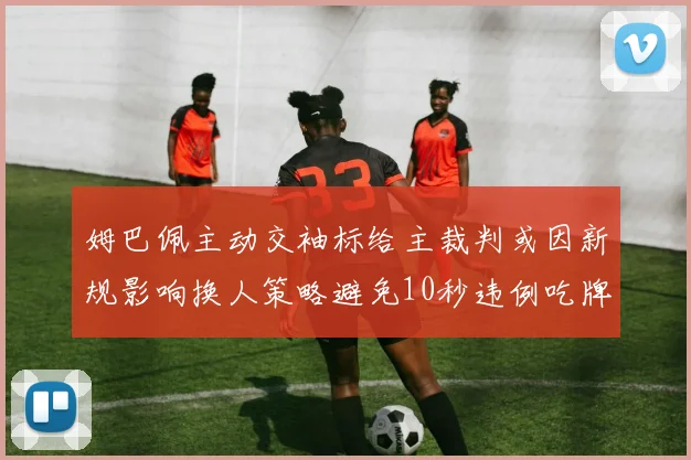姆巴佩主动交袖标给主裁判或因新规影响换人策略避免10秒违例吃牌