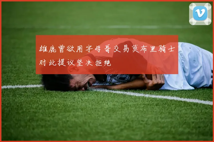 雄鹿曾欲用字母哥交易莫布里骑士对此提议坚决拒绝