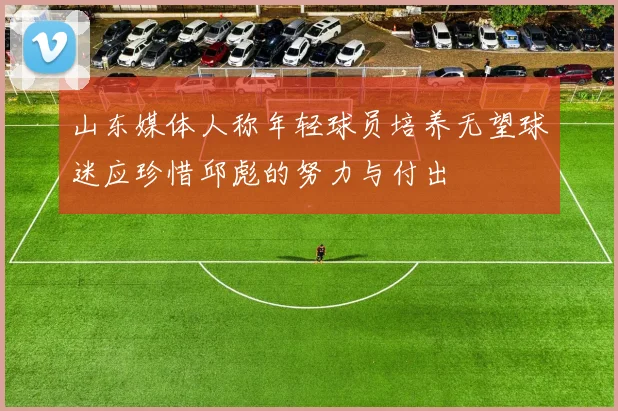 山东媒体人称年轻球员培养无望球迷应珍惜邱彪的努力与付出