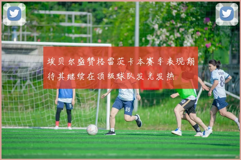 埃贝尔盛赞格雷茨卡本赛季表现期待其继续在顶级球队发光发热