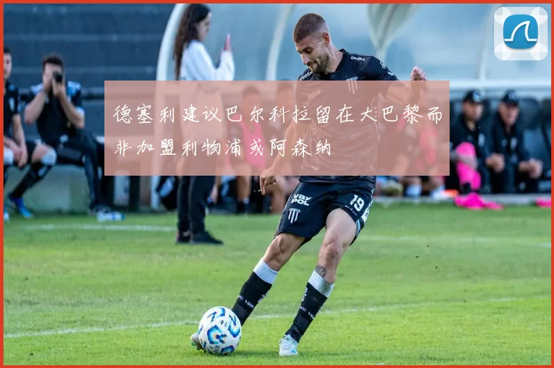 德塞利建议巴尔科拉留在大巴黎而非加盟利物浦或阿森纳