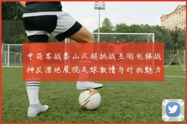 申花客战泰山汉超挑战王刚电梯战神发源地展现足球激情与对抗魅力
