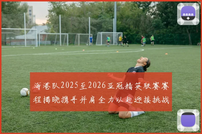 海港队2025至2026亚冠精英联赛赛程揭晓携手并肩全力以赴迎接挑战
