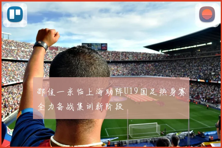 邵佳一亲临上海助阵U19国足热身赛全力备战集训新阶段