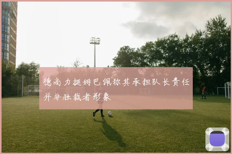 德尚力挺姆巴佩称其承担队长责任并非独裁者形象