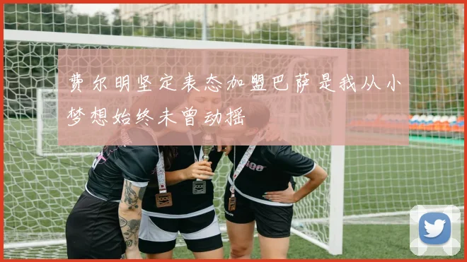 费尔明坚定表态加盟巴萨是我从小梦想始终未曾动摇