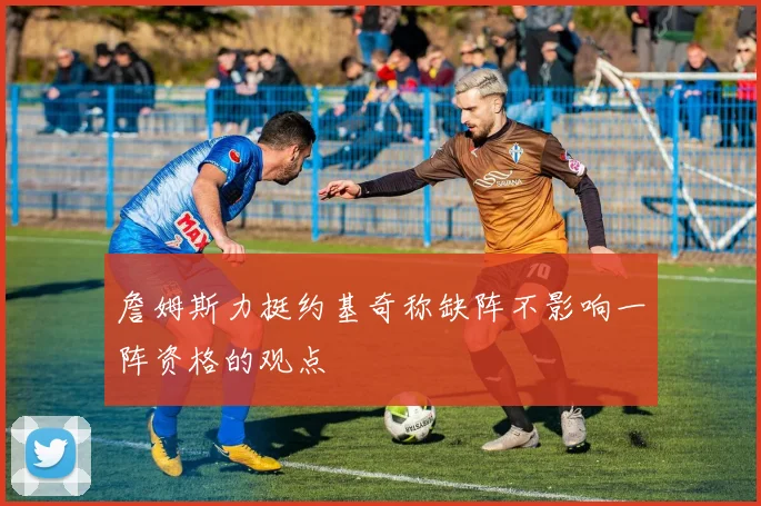 詹姆斯力挺约基奇称缺阵不影响一阵资格的观点