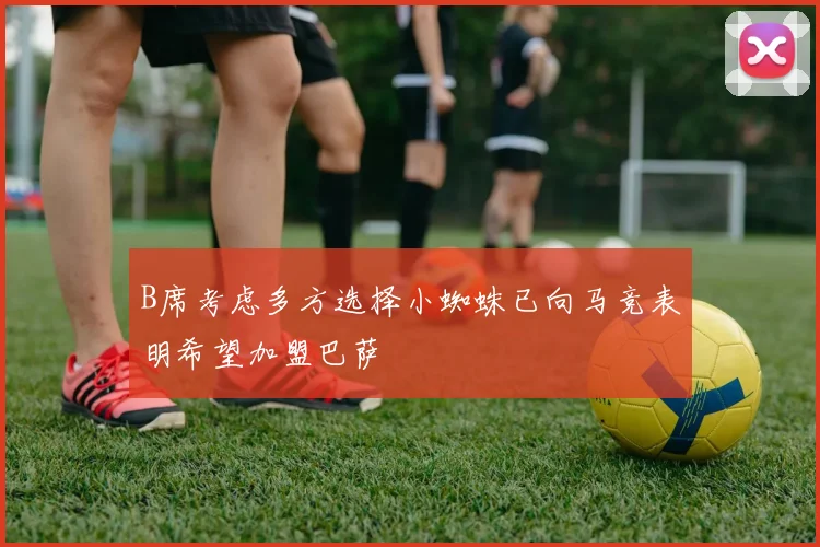 B席考虑多方选择小蜘蛛已向马竞表明希望加盟巴萨