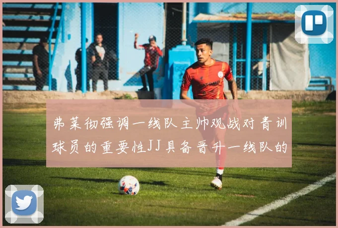 弗莱彻强调一线队主帅观战对青训球员的重要性JJ具备晋升一线队的能力