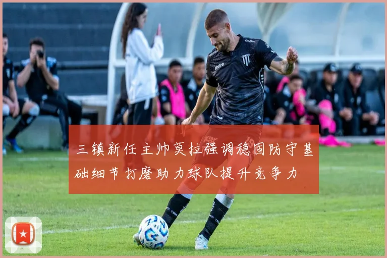 三镇新任主帅莫拉强调稳固防守基础细节打磨助力球队提升竞争力