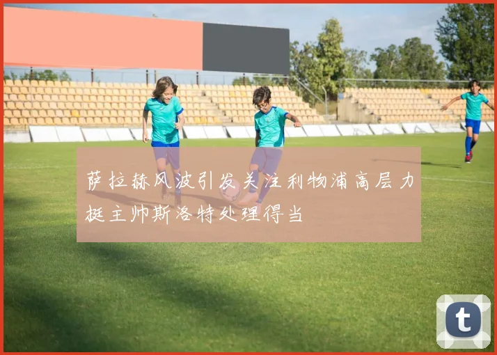 萨拉赫风波引发关注利物浦高层力挺主帅斯洛特处理得当