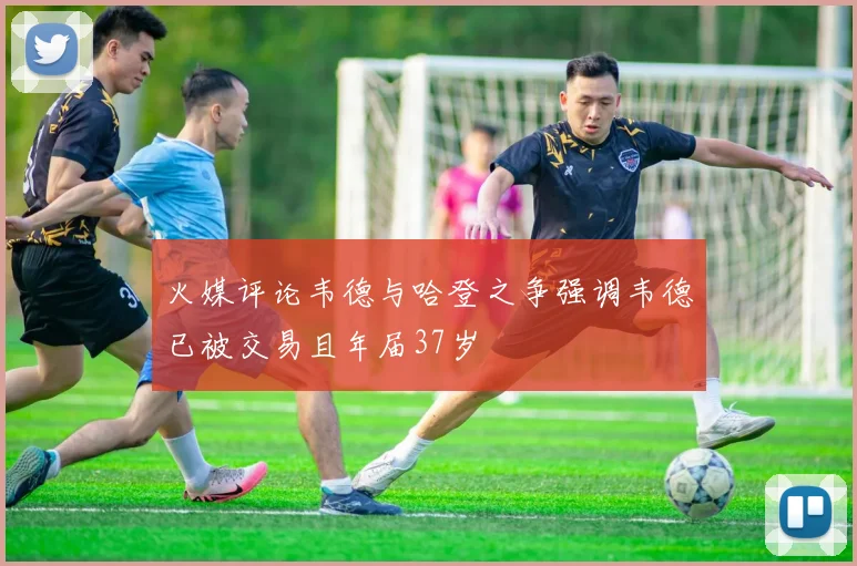 火媒评论韦德与哈登之争强调韦德已被交易且年届37岁