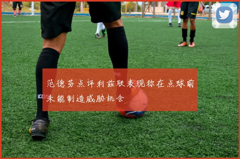 范德芬点评利兹联表现称在点球前未能制造威胁机会