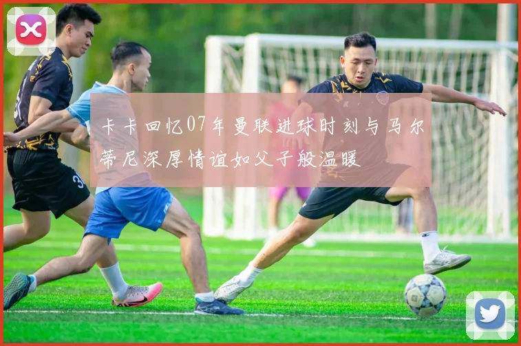 卡卡回忆07年曼联进球时刻与马尔蒂尼深厚情谊如父子般温暖
