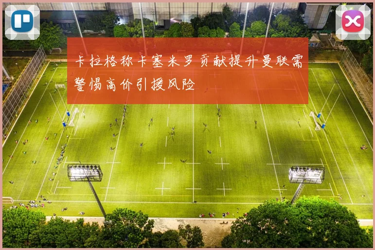 卡拉格称卡塞米罗贡献提升曼联需警惕高价引援风险