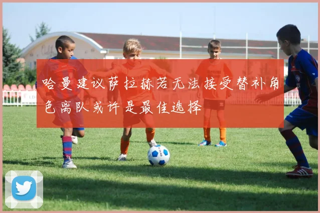 哈曼建议萨拉赫若无法接受替补角色离队或许是最佳选择