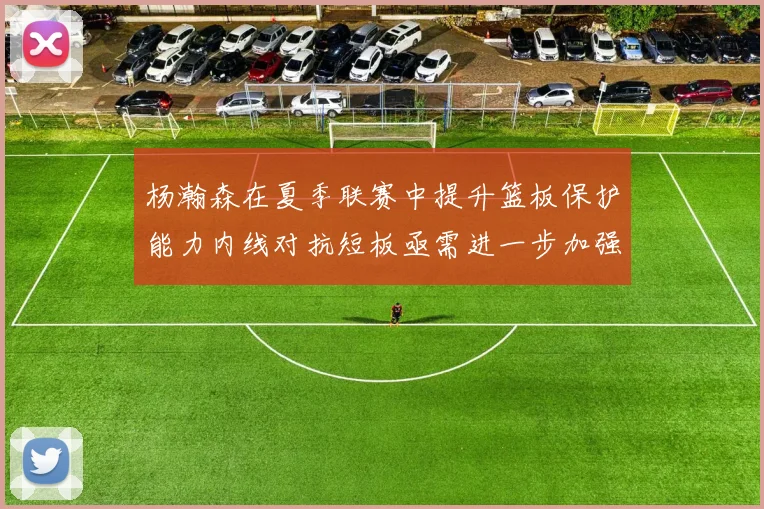 杨瀚森在夏季联赛中提升篮板保护能力内线对抗短板亟需进一步加强
